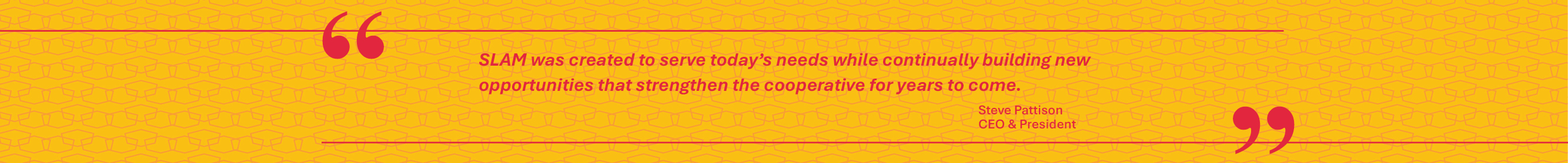 SLAM was created to serve today&rsquo;s needs while continually building new opportunities that strengthen the cooperative for years to come. — Steve Pattison, CEO & President